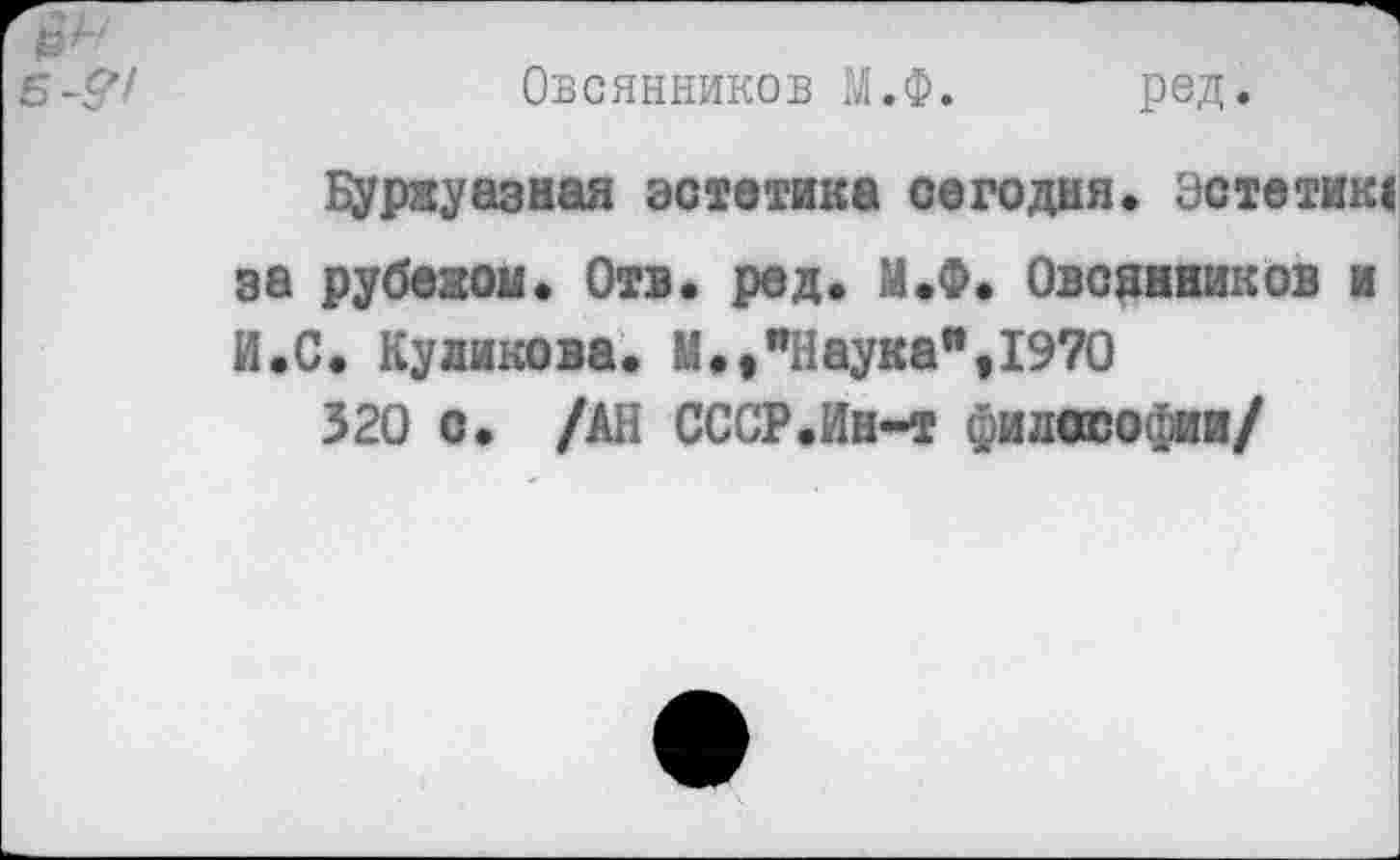 ﻿Б-&1
Овсянников М.Ф.
ред.
Буржуазная эстетика сегодня, эстетик!
за рубежом. Отв. ред. М.Ф. Овсянников и
И.С. Куликова. М.,"Наука",1970
320 о. /АН СССР.Ин-т философии/